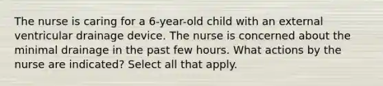 The nurse is caring for a 6-year-old child with an external ventricular drainage device. The nurse is concerned about the minimal drainage in the past few hours. What actions by the nurse are indicated? Select all that apply.