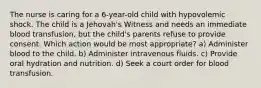 The nurse is caring for a 6-year-old child with hypovolemic shock. The child is a Jehovah's Witness and needs an immediate blood transfusion, but the child's parents refuse to provide consent. Which action would be most appropriate? a) Administer blood to the child. b) Administer intravenous fluids. c) Provide oral hydration and nutrition. d) Seek a court order for blood transfusion.