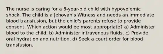 The nurse is caring for a 6-year-old child with hypovolemic shock. The child is a Jehovah's Witness and needs an immediate blood transfusion, but the child's parents refuse to provide consent. Which action would be most appropriate? a) Administer blood to the child. b) Administer intravenous fluids. c) Provide oral hydration and nutrition. d) Seek a court order for blood transfusion.