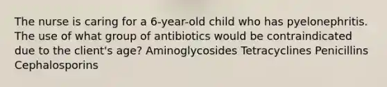 The nurse is caring for a 6-year-old child who has pyelonephritis. The use of what group of antibiotics would be contraindicated due to the client's age? Aminoglycosides Tetracyclines Penicillins Cephalosporins