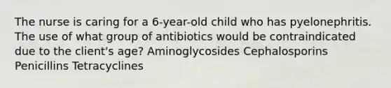 The nurse is caring for a 6-year-old child who has pyelonephritis. The use of what group of antibiotics would be contraindicated due to the client's age? Aminoglycosides Cephalosporins Penicillins Tetracyclines