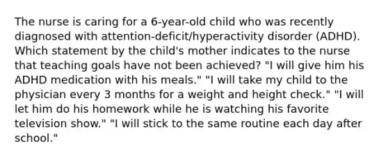 The nurse is caring for a​ 6-year-old child who was recently diagnosed with​ attention-deficit/hyperactivity disorder​ (ADHD). Which statement by the​ child's mother indicates to the nurse that teaching goals have not been​ achieved? ​"I will give him his ADHD medication with his​ meals." ​"I will take my child to the physician every 3 months for a weight and height​ check." ​"I will let him do his homework while he is watching his favorite television​ show." ​"I will stick to the same routine each day after​ school."