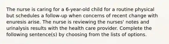 The nurse is caring for a 6-year-old child for a routine physical but schedules a follow-up when concerns of recent change with enuresis arise. The nurse is reviewing the nurses' notes and urinalysis results with the health care provider. Complete the following sentence(s) by choosing from the lists of options.