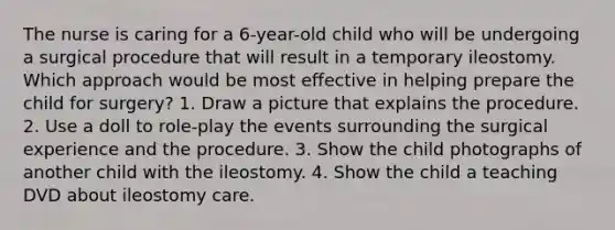 The nurse is caring for a 6-year-old child who will be undergoing a surgical procedure that will result in a temporary ileostomy. Which approach would be most effective in helping prepare the child for surgery? 1. Draw a picture that explains the procedure. 2. Use a doll to role-play the events surrounding the surgical experience and the procedure. 3. Show the child photographs of another child with the ileostomy. 4. Show the child a teaching DVD about ileostomy care.