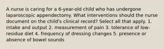 A nurse is caring for a 6-year-old child who has undergone laparoscopic appendectomy. What interventions should the nurse document on the child's clinical record? Select all that apply. 1. intake and output 2. measurement of pain 3. tolerance of low-residue diet 4. frequency of dressing changes 5. presence or absence of bowel sounds