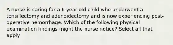 A nurse is caring for a 6-year-old child who underwent a tonsillectomy and adenoidectomy and is now experiencing post-operative hemorrhage. Which of the following physical examination findings might the nurse notice? Select all that apply