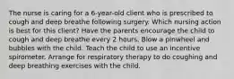 The nurse is caring for a 6-year-old client who is prescribed to cough and deep breathe following surgery. Which nursing action is best for this client? Have the parents encourage the child to cough and deep breathe every 2 hours. Blow a pinwheel and bubbles with the child. Teach the child to use an incentive spirometer. Arrange for respiratory therapy to do coughing and deep breathing exercises with the child.