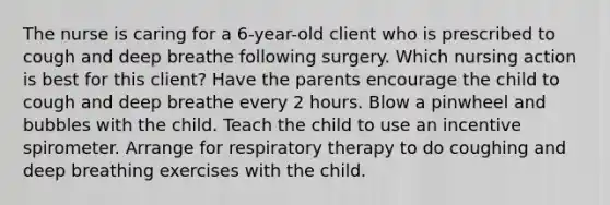 The nurse is caring for a 6-year-old client who is prescribed to cough and deep breathe following surgery. Which nursing action is best for this client? Have the parents encourage the child to cough and deep breathe every 2 hours. Blow a pinwheel and bubbles with the child. Teach the child to use an incentive spirometer. Arrange for respiratory therapy to do coughing and deep breathing exercises with the child.