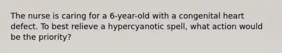 The nurse is caring for a 6-year-old with a congenital heart defect. To best relieve a hypercyanotic spell, what action would be the priority?