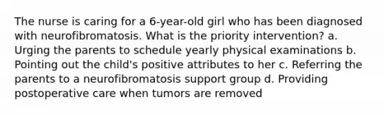 The nurse is caring for a 6-year-old girl who has been diagnosed with neurofibromatosis. What is the priority intervention? a. Urging the parents to schedule yearly physical examinations b. Pointing out the child's positive attributes to her c. Referring the parents to a neurofibromatosis support group d. Providing postoperative care when tumors are removed