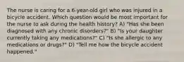 The nurse is caring for a 6-year-old girl who was injured in a bicycle accident. Which question would be most important for the nurse to ask during the health history? A) "Has she been diagnosed with any chronic disorders?" B) "Is your daughter currently taking any medications?" C) "Is she allergic to any medications or drugs?" D) "Tell me how the bicycle accident happened."