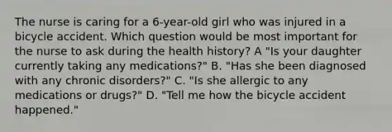 The nurse is caring for a 6-year-old girl who was injured in a bicycle accident. Which question would be most important for the nurse to ask during the health history? A "Is your daughter currently taking any medications?" B. "Has she been diagnosed with any chronic disorders?" C. "Is she allergic to any medications or drugs?" D. "Tell me how the bicycle accident happened."