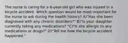 The nurse is caring for a 6-year-old girl who was injured in a bicycle accident. Which question would be most important for the nurse to ask during the health history? A)"Has she been diagnosed with any chronic disorders?" B)"Is your daughter currently taking any medications? "C)"Is she allergic to any medications or drugs?" D)"Tell me how the bicycle accident happened."