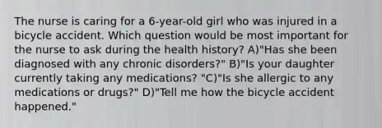 The nurse is caring for a 6-year-old girl who was injured in a bicycle accident. Which question would be most important for the nurse to ask during the health history? A)"Has she been diagnosed with any chronic disorders?" B)"Is your daughter currently taking any medications? "C)"Is she allergic to any medications or drugs?" D)"Tell me how the bicycle accident happened."