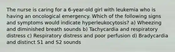 The nurse is caring for a 6-year-old girl with leukemia who is having an oncological emergency. Which of the following signs and symptoms would indicate hyperleukocytosis? a) Wheezing and diminished breath sounds b) Tachycardia and respiratory distress c) Respiratory distress and poor perfusion d) Bradycardia and distinct S1 and S2 sounds