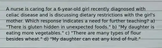 A nurse is caring for a 6-year-old girl recently diagnosed with celiac disease and is discussing dietary restrictions with the girl's mother. Which response indicates a need for further teaching? a) "There is gluten hidden in unexpected foods." b) "My daughter is eating more vegetables." c) "There are many types of flour besides wheat." d) "My daughter can eat any kind of fruit."