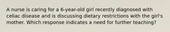 A nurse is caring for a 6-year-old girl recently diagnosed with celiac disease and is discussing dietary restrictions with the girl's mother. Which response indicates a need for further teaching?