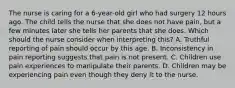 The nurse is caring for a 6-year-old girl who had surgery 12 hours ago. The child tells the nurse that she does not have pain, but a few minutes later she tells her parents that she does. Which should the nurse consider when interpreting this? A. Truthful reporting of pain should occur by this age. B. Inconsistency in pain reporting suggests that pain is not present. C. Children use pain experiences to manipulate their parents. D. Children may be experiencing pain even though they deny it to the nurse.