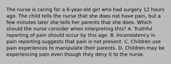 The nurse is caring for a 6-year-old girl who had surgery 12 hours ago. The child tells the nurse that she does not have pain, but a few minutes later she tells her parents that she does. Which should the nurse consider when interpreting this? A. Truthful reporting of pain should occur by this age. B. Inconsistency in pain reporting suggests that pain is not present. C. Children use pain experiences to manipulate their parents. D. Children may be experiencing pain even though they deny it to the nurse.