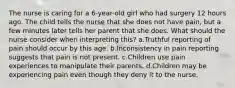 The nurse is caring for a 6-year-old girl who had surgery 12 hours ago. The child tells the nurse that she does not have pain, but a few minutes later tells her parent that she does. What should the nurse consider when interpreting this? a.Truthful reporting of pain should occur by this age. b.Inconsistency in pain reporting suggests that pain is not present. c.Children use pain experiences to manipulate their parents. d.Children may be experiencing pain even though they deny it to the nurse.