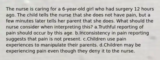 The nurse is caring for a 6-year-old girl who had surgery 12 hours ago. The child tells the nurse that she does not have pain, but a few minutes later tells her parent that she does. What should the nurse consider when interpreting this? a.Truthful reporting of pain should occur by this age. b.Inconsistency in pain reporting suggests that pain is not present. c.Children use pain experiences to manipulate their parents. d.Children may be experiencing pain even though they deny it to the nurse.