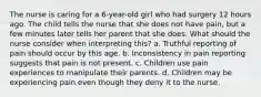 The nurse is caring for a 6-year-old girl who had surgery 12 hours ago. The child tells the nurse that she does not have pain, but a few minutes later tells her parent that she does. What should the nurse consider when interpreting this? a. Truthful reporting of pain should occur by this age. b. Inconsistency in pain reporting suggests that pain is not present. c. Children use pain experiences to manipulate their parents. d. Children may be experiencing pain even though they deny it to the nurse.