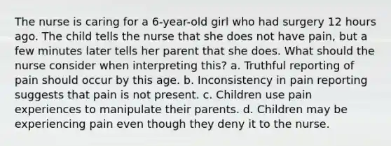 The nurse is caring for a 6-year-old girl who had surgery 12 hours ago. The child tells the nurse that she does not have pain, but a few minutes later tells her parent that she does. What should the nurse consider when interpreting this? a. Truthful reporting of pain should occur by this age. b. Inconsistency in pain reporting suggests that pain is not present. c. Children use pain experiences to manipulate their parents. d. Children may be experiencing pain even though they deny it to the nurse.