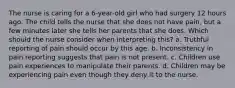 The nurse is caring for a 6-year-old girl who had surgery 12 hours ago. The child tells the nurse that she does not have pain, but a few minutes later she tells her parents that she does. Which should the nurse consider when interpreting this? a. Truthful reporting of pain should occur by this age. b. Inconsistency in pain reporting suggests that pain is not present. c. Children use pain experiences to manipulate their parents. d. Children may be experiencing pain even though they deny it to the nurse.