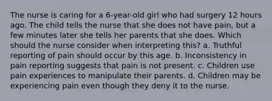 The nurse is caring for a 6-year-old girl who had surgery 12 hours ago. The child tells the nurse that she does not have pain, but a few minutes later she tells her parents that she does. Which should the nurse consider when interpreting this? a. Truthful reporting of pain should occur by this age. b. Inconsistency in pain reporting suggests that pain is not present. c. Children use pain experiences to manipulate their parents. d. Children may be experiencing pain even though they deny it to the nurse.