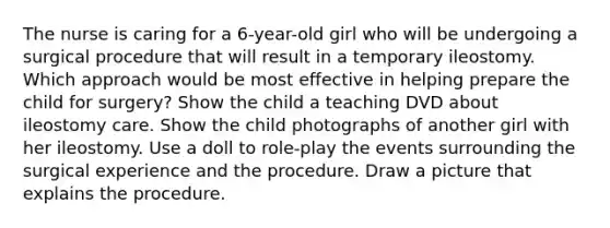 The nurse is caring for a 6-year-old girl who will be undergoing a surgical procedure that will result in a temporary ileostomy. Which approach would be most effective in helping prepare the child for surgery? Show the child a teaching DVD about ileostomy care. Show the child photographs of another girl with her ileostomy. Use a doll to role-play the events surrounding the surgical experience and the procedure. Draw a picture that explains the procedure.