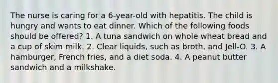 The nurse is caring for a 6-year-old with hepatitis. The child is hungry and wants to eat dinner. Which of the following foods should be offered? 1. A tuna sandwich on whole wheat bread and a cup of skim milk. 2. Clear liquids, such as broth, and Jell-O. 3. A hamburger, French fries, and a diet soda. 4. A peanut butter sandwich and a milkshake.