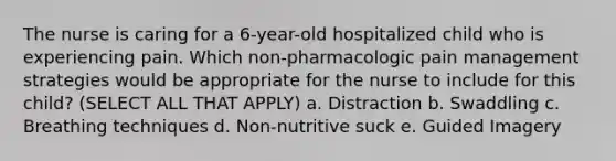 The nurse is caring for a 6-year-old hospitalized child who is experiencing pain. Which non-pharmacologic pain management strategies would be appropriate for the nurse to include for this child? (SELECT ALL THAT APPLY) a. Distraction b. Swaddling c. Breathing techniques d. Non-nutritive suck e. Guided Imagery