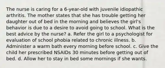 The nurse is caring for a 6-year-old with juvenile idiopathic arthritis. The mother states that she has trouble getting her daughter out of bed in the morning and believes the girl's behavior is due to a desire to avoid going to school. What is the best advice by the nurse? a. Refer the girl to a psychologist for evaluation of school phobia related to chronic illness. b. Administer a warm bath every morning before school. c. Give the child her prescribed NSAIDs 30 minutes before getting out of bed. d. Allow her to stay in bed some mornings if she wants.