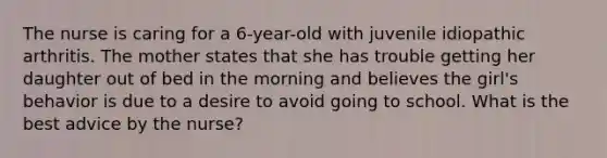 The nurse is caring for a 6-year-old with juvenile idiopathic arthritis. The mother states that she has trouble getting her daughter out of bed in the morning and believes the girl's behavior is due to a desire to avoid going to school. What is the best advice by the nurse?