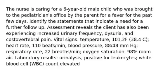 The nurse is caring for a 6-year-old male child who was brought to the pediatrician's office by the parent for a fever for the past few days. Identify the statements that indicate a need for a further follow up. Assessment reveals the client has also been experiencing increased urinary frequency, dysuria, and costovertebral pain. Vital signs: temperature, 101.2F (38.4 C); heart rate, 110 beats/min; blood pressure, 88/48 mm Hg; respiratory rate, 22 breaths/min; oxygen saturation, 98% room air. Laboratory results: urinalysis, positive for leukocytes; white blood cell (WBC) count elevated