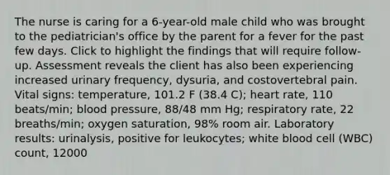 The nurse is caring for a 6-year-old male child who was brought to the pediatrician's office by the parent for a fever for the past few days. Click to highlight the findings that will require follow-up. Assessment reveals the client has also been experiencing increased urinary frequency, dysuria, and costovertebral pain. Vital signs: temperature, 101.2 F (38.4 C); heart rate, 110 beats/min; blood pressure, 88/48 mm Hg; respiratory rate, 22 breaths/min; oxygen saturation, 98% room air. Laboratory results: urinalysis, positive for leukocytes; white blood cell (WBC) count, 12000