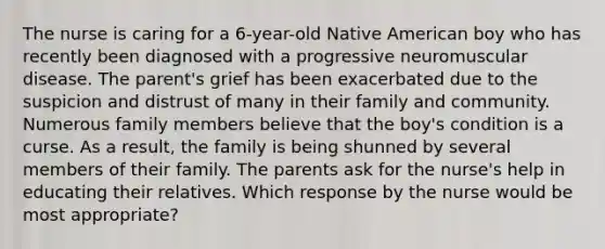 The nurse is caring for a 6-year-old Native American boy who has recently been diagnosed with a progressive neuromuscular disease. The parent's grief has been exacerbated due to the suspicion and distrust of many in their family and community. Numerous family members believe that the boy's condition is a curse. As a result, the family is being shunned by several members of their family. The parents ask for the nurse's help in educating their relatives. Which response by the nurse would be most appropriate?