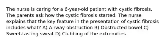 The nurse is caring for a 6-year-old patient with cystic fibrosis. The parents ask how the cystic fibrosis started. The nurse explains that the key feature in the presentation of cystic fibrosis includes what? A) Airway obstruction B) Obstructed bowel C) Sweet-tasting sweat D) Clubbing of the extremities