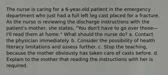 The nurse is caring for a 6-year-old patient in the emergency department who just had a full left leg cast placed for a fracture. As the nurse is reviewing the discharge instructions with the patient's mother, she states, "You don't have to go over those—I'll read them at home." What should the nurse do? a. Contact the physician immediately. b. Consider the possibility of health literacy limitations and assess further. c. Stop the teaching, because the mother obviously has taken care of casts before. d. Explain to the mother that reading the instructions with her is required.