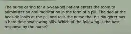 The nurse caring for a 6-year-old patient enters the room to administer an oral medication in the form of a pill. The dad at the bedside looks at the pill and tells the nurse that his daughter has a hard time swallowing pills. Which of the following is the best response by the nurse?