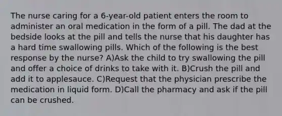 The nurse caring for a 6-year-old patient enters the room to administer an oral medication in the form of a pill. The dad at the bedside looks at the pill and tells the nurse that his daughter has a hard time swallowing pills. Which of the following is the best response by the nurse? A)Ask the child to try swallowing the pill and offer a choice of drinks to take with it. B)Crush the pill and add it to applesauce. C)Request that the physician prescribe the medication in liquid form. D)Call the pharmacy and ask if the pill can be crushed.