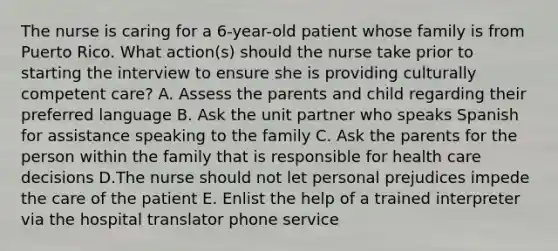 The nurse is caring for a 6-year-old patient whose family is from Puerto Rico. What action(s) should the nurse take prior to starting the interview to ensure she is providing culturally competent care? A. Assess the parents and child regarding their preferred language B. Ask the unit partner who speaks Spanish for assistance speaking to the family C. Ask the parents for the person within the family that is responsible for health care decisions D.The nurse should not let personal prejudices impede the care of the patient E. Enlist the help of a trained interpreter via the hospital translator phone service