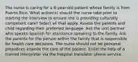 The nurse is caring for a 6-year-old patient whose family is from Puerto Rico. What action(s) should the nurse take prior to starting the interview to ensure she is providing culturally competent care? Select all that apply. Assess the parents and child regarding their preferred language. Ask the unit partner who speaks Spanish for assistance speaking to the family. Ask the parents for the person within the family that is responsible for health care decisions. The nurse should not let personal prejudices impede the care of the patient. Enlist the help of a trained interpreter via the hospital translator phone service.