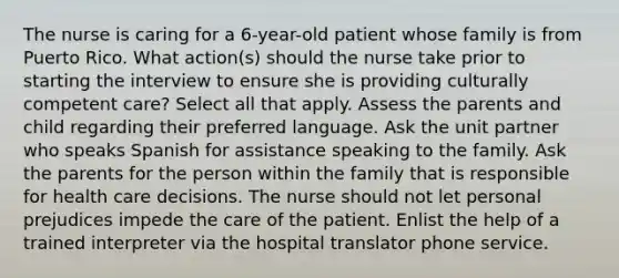 The nurse is caring for a 6-year-old patient whose family is from Puerto Rico. What action(s) should the nurse take prior to starting the interview to ensure she is providing culturally competent care? Select all that apply. Assess the parents and child regarding their preferred language. Ask the unit partner who speaks Spanish for assistance speaking to the family. Ask the parents for the person within the family that is responsible for health care decisions. The nurse should not let personal prejudices impede the care of the patient. Enlist the help of a trained interpreter via the hospital translator phone service.