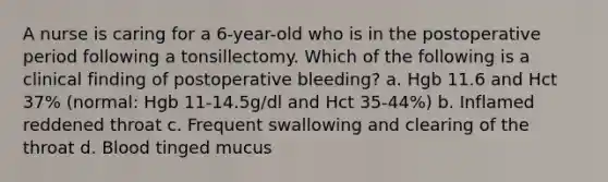 A nurse is caring for a 6-year-old who is in the postoperative period following a tonsillectomy. Which of the following is a clinical finding of postoperative bleeding? a. Hgb 11.6 and Hct 37% (normal: Hgb 11-14.5g/dl and Hct 35-44%) b. Inflamed reddened throat c. Frequent swallowing and clearing of the throat d. Blood tinged mucus