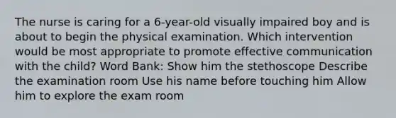 The nurse is caring for a 6-year-old visually impaired boy and is about to begin the physical examination. Which intervention would be most appropriate to promote effective communication with the child? Word Bank: Show him the stethoscope Describe the examination room Use his name before touching him Allow him to explore the exam room