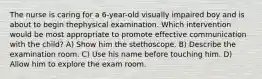 The nurse is caring for a 6-year-old visually impaired boy and is about to begin thephysical examination. Which intervention would be most appropriate to promote effective communication with the child? A) Show him the stethoscope. B) Describe the examination room. C) Use his name before touching him. D) Allow him to explore the exam room.