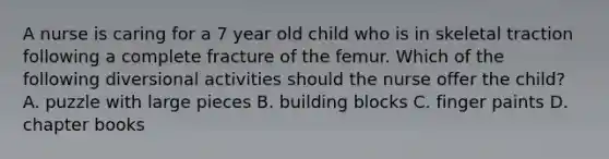 A nurse is caring for a 7 year old child who is in skeletal traction following a complete fracture of the femur. Which of the following diversional activities should the nurse offer the child? A. puzzle with large pieces B. building blocks C. finger paints D. chapter books