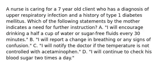 A nurse is caring for a 7 year old client who has a diagnosis of upper respiratory infection and a history of type 1 diabetes mellitus. Which of the following statements by the mother indicates a need for further instruction? A. "I will encourage drinking a half a cup of water or sugar-free fluids every 30 minutes." B. "I will report a change in breathing or any signs of confusion." C. "I will notify the doctor if the temperature is not controlled with acetaminophen." D. "I will continue to check his blood sugar two times a day."