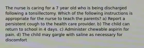 The nurse is caring for a 7 year old who is being discharged following a tonsillectomy. Which of the following instructions is appropriate for the nurse to teach the parents? a) Report a persistent cough to the health care provider. b) The child can return to school in 4 days. c) Administer chewable aspirin for pain. d) The child may gargle with saline as necessary for discomfort